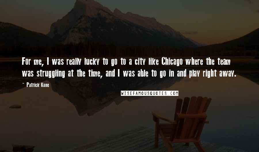 Patrick Kane Quotes: For me, I was really lucky to go to a city like Chicago where the team was struggling at the time, and I was able to go in and play right away.