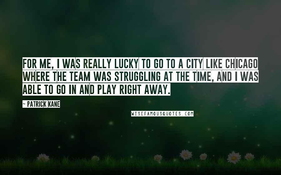 Patrick Kane Quotes: For me, I was really lucky to go to a city like Chicago where the team was struggling at the time, and I was able to go in and play right away.