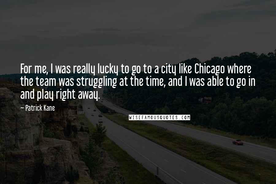 Patrick Kane Quotes: For me, I was really lucky to go to a city like Chicago where the team was struggling at the time, and I was able to go in and play right away.