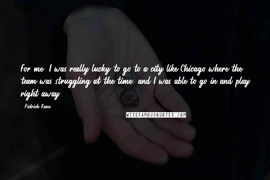 Patrick Kane Quotes: For me, I was really lucky to go to a city like Chicago where the team was struggling at the time, and I was able to go in and play right away.