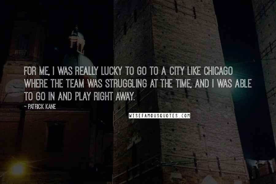 Patrick Kane Quotes: For me, I was really lucky to go to a city like Chicago where the team was struggling at the time, and I was able to go in and play right away.