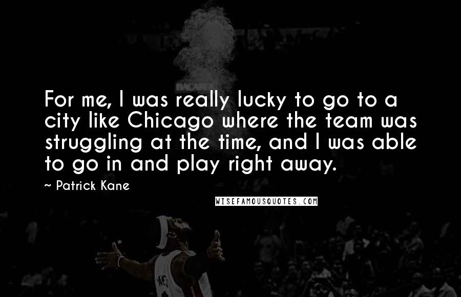 Patrick Kane Quotes: For me, I was really lucky to go to a city like Chicago where the team was struggling at the time, and I was able to go in and play right away.