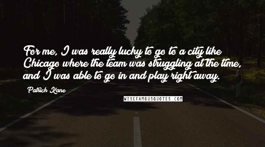 Patrick Kane Quotes: For me, I was really lucky to go to a city like Chicago where the team was struggling at the time, and I was able to go in and play right away.