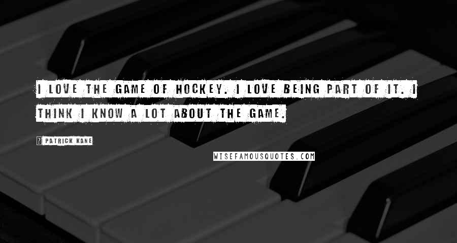 Patrick Kane Quotes: I love the game of hockey. I love being part of it. I think I know a lot about the game.