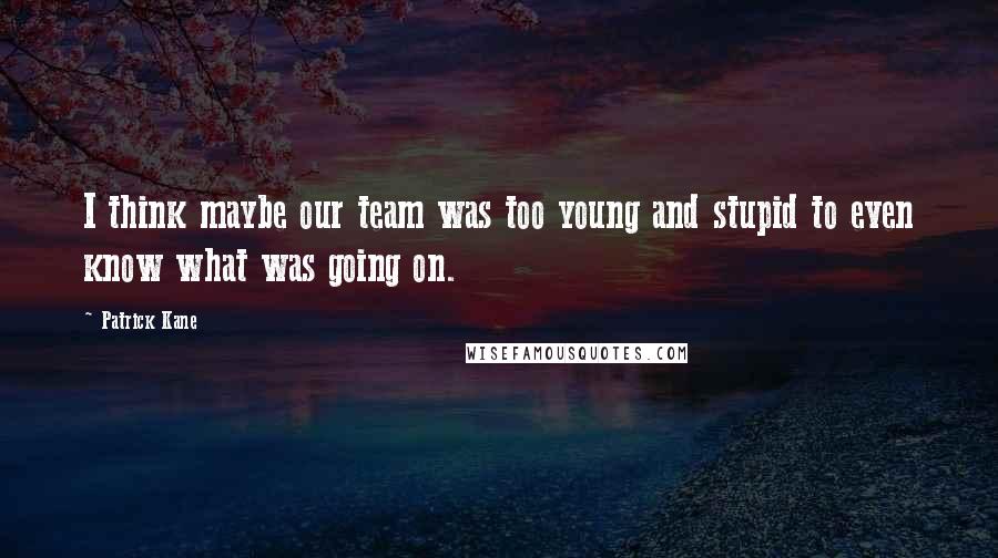 Patrick Kane Quotes: I think maybe our team was too young and stupid to even know what was going on.