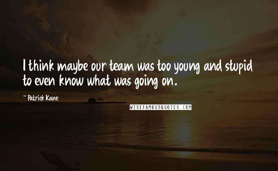 Patrick Kane Quotes: I think maybe our team was too young and stupid to even know what was going on.