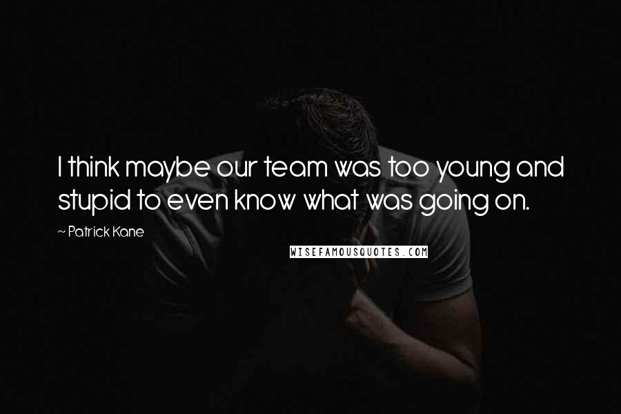 Patrick Kane Quotes: I think maybe our team was too young and stupid to even know what was going on.
