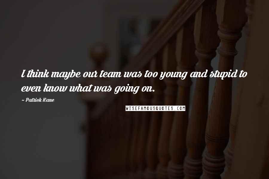 Patrick Kane Quotes: I think maybe our team was too young and stupid to even know what was going on.