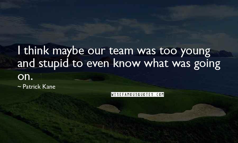 Patrick Kane Quotes: I think maybe our team was too young and stupid to even know what was going on.