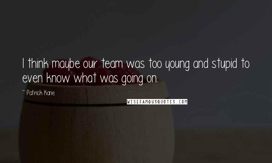 Patrick Kane Quotes: I think maybe our team was too young and stupid to even know what was going on.