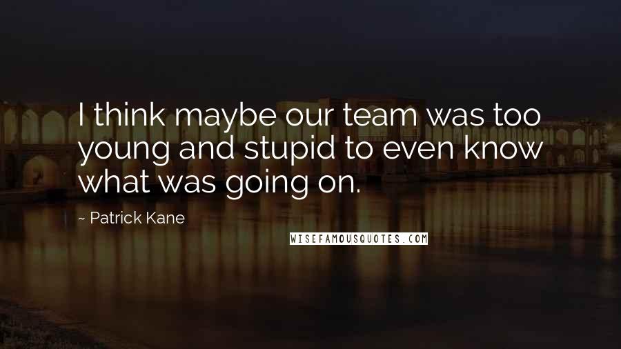 Patrick Kane Quotes: I think maybe our team was too young and stupid to even know what was going on.