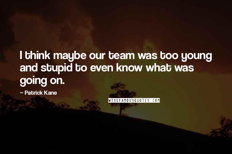 Patrick Kane Quotes: I think maybe our team was too young and stupid to even know what was going on.