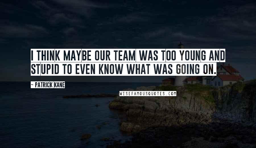 Patrick Kane Quotes: I think maybe our team was too young and stupid to even know what was going on.