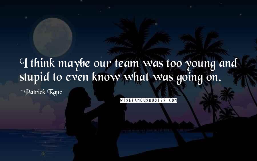 Patrick Kane Quotes: I think maybe our team was too young and stupid to even know what was going on.