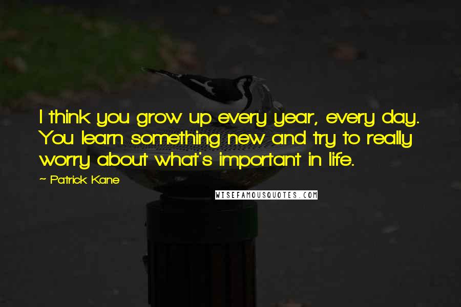 Patrick Kane Quotes: I think you grow up every year, every day. You learn something new and try to really worry about what's important in life.