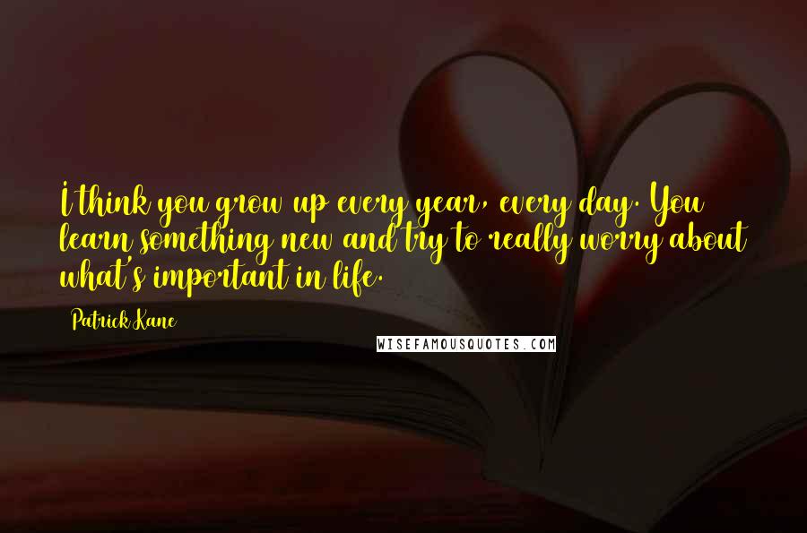 Patrick Kane Quotes: I think you grow up every year, every day. You learn something new and try to really worry about what's important in life.