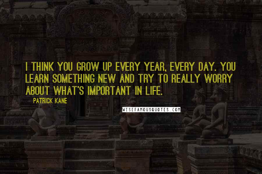 Patrick Kane Quotes: I think you grow up every year, every day. You learn something new and try to really worry about what's important in life.