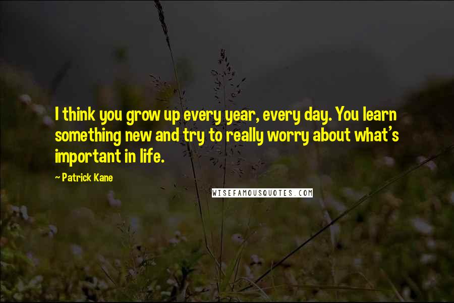 Patrick Kane Quotes: I think you grow up every year, every day. You learn something new and try to really worry about what's important in life.