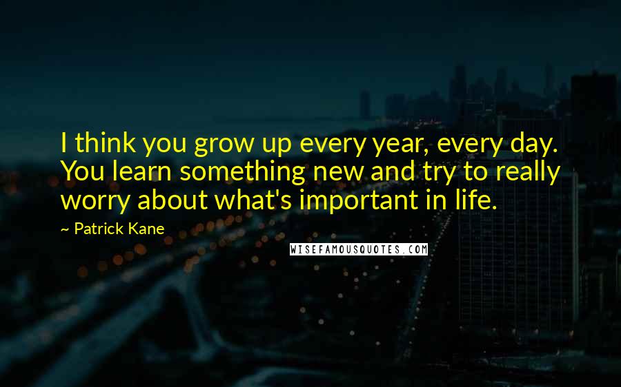 Patrick Kane Quotes: I think you grow up every year, every day. You learn something new and try to really worry about what's important in life.