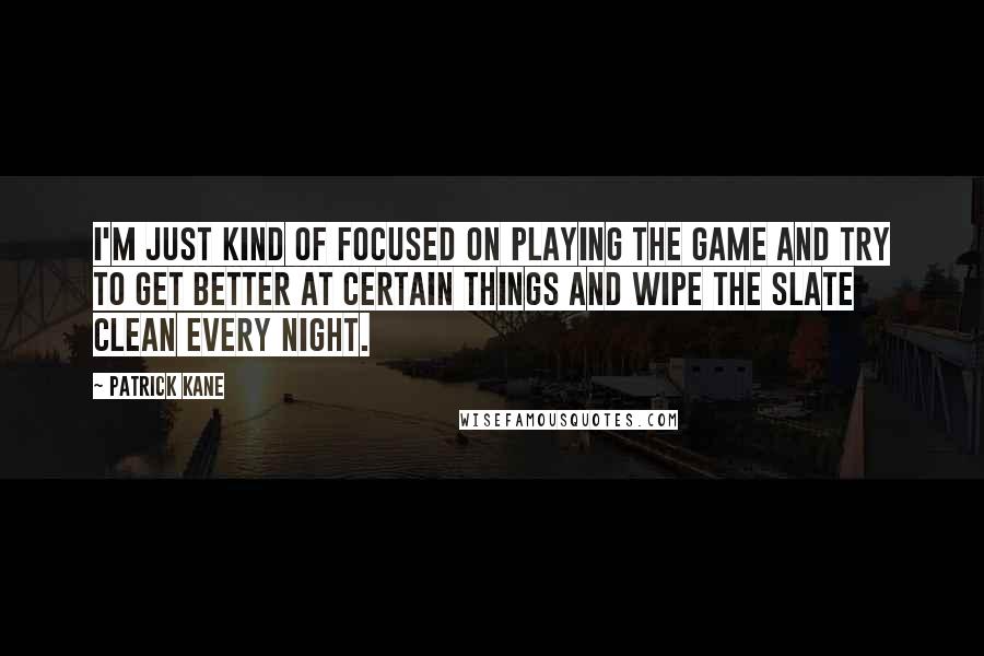 Patrick Kane Quotes: I'm just kind of focused on playing the game and try to get better at certain things and wipe the slate clean every night.