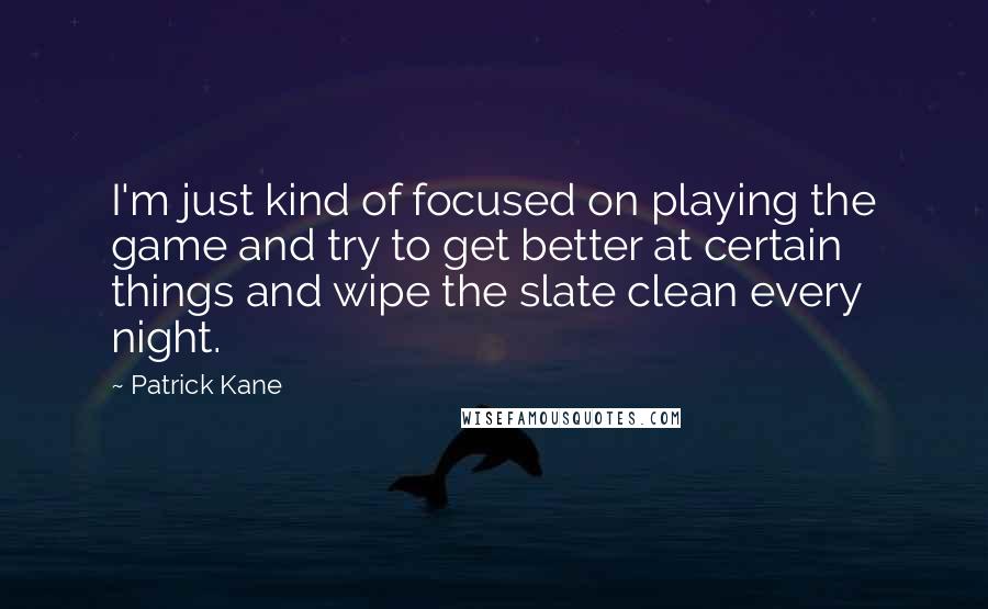 Patrick Kane Quotes: I'm just kind of focused on playing the game and try to get better at certain things and wipe the slate clean every night.