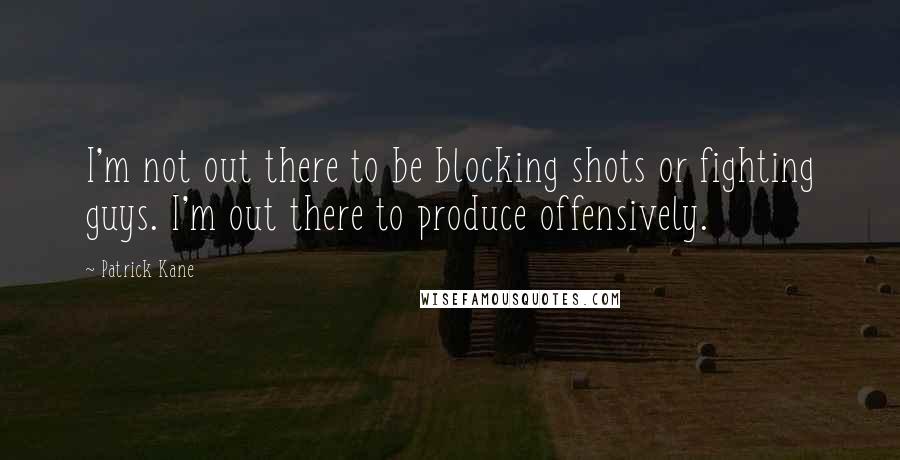 Patrick Kane Quotes: I'm not out there to be blocking shots or fighting guys. I'm out there to produce offensively.