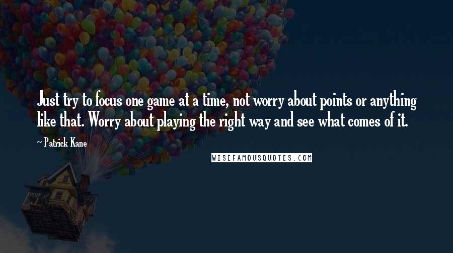 Patrick Kane Quotes: Just try to focus one game at a time, not worry about points or anything like that. Worry about playing the right way and see what comes of it.