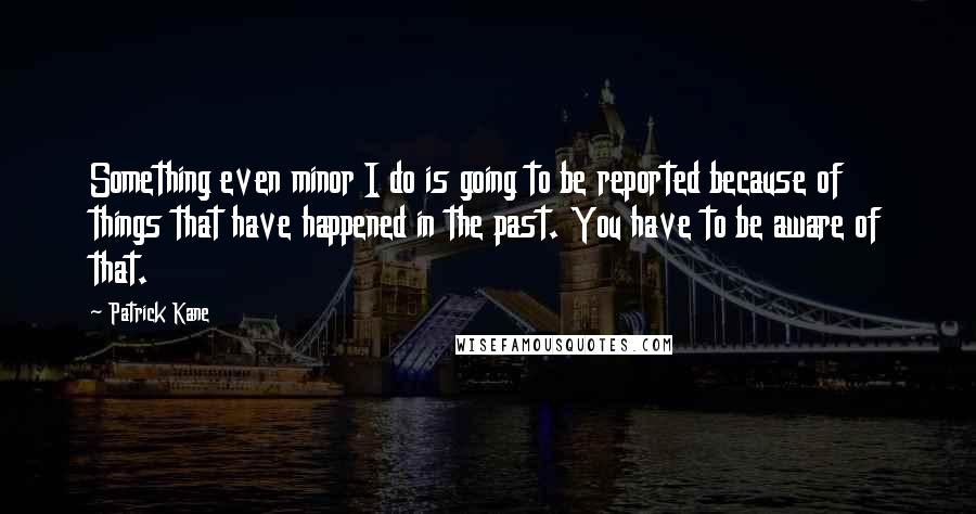 Patrick Kane Quotes: Something even minor I do is going to be reported because of things that have happened in the past. You have to be aware of that.
