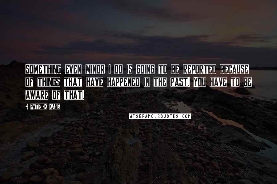 Patrick Kane Quotes: Something even minor I do is going to be reported because of things that have happened in the past. You have to be aware of that.