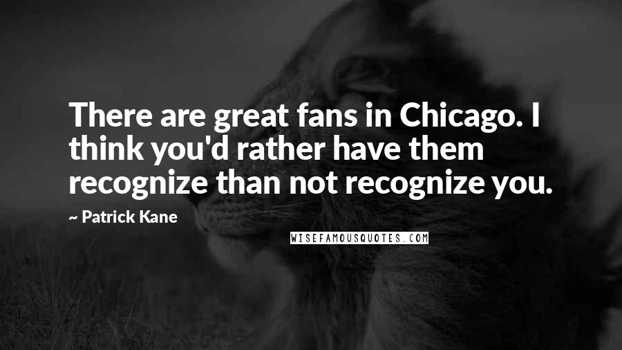 Patrick Kane Quotes: There are great fans in Chicago. I think you'd rather have them recognize than not recognize you.