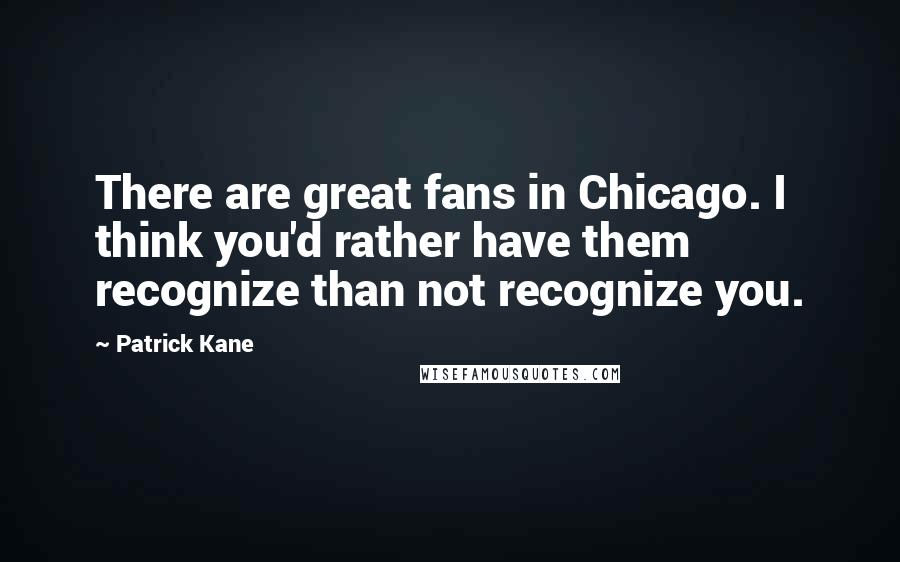 Patrick Kane Quotes: There are great fans in Chicago. I think you'd rather have them recognize than not recognize you.