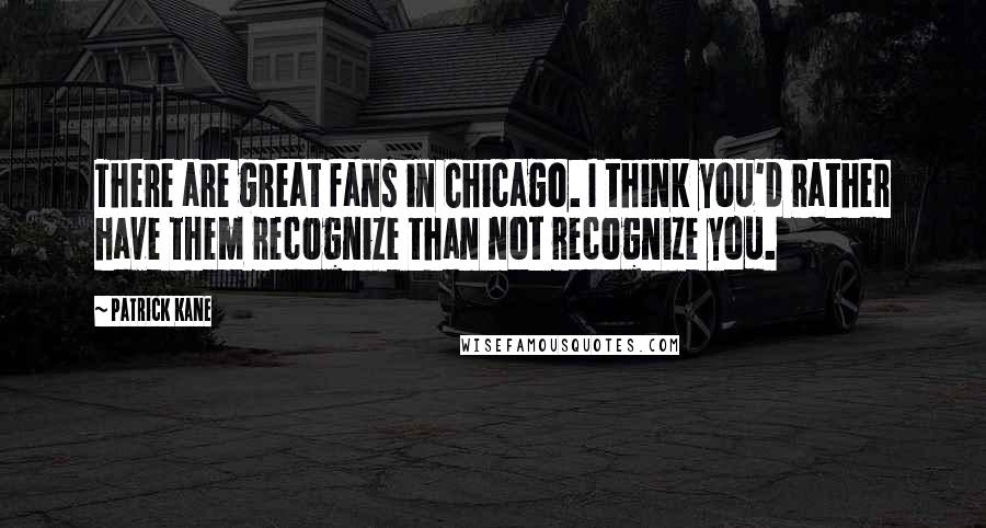 Patrick Kane Quotes: There are great fans in Chicago. I think you'd rather have them recognize than not recognize you.