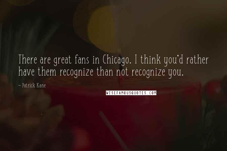 Patrick Kane Quotes: There are great fans in Chicago. I think you'd rather have them recognize than not recognize you.