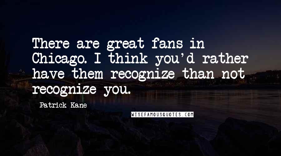 Patrick Kane Quotes: There are great fans in Chicago. I think you'd rather have them recognize than not recognize you.