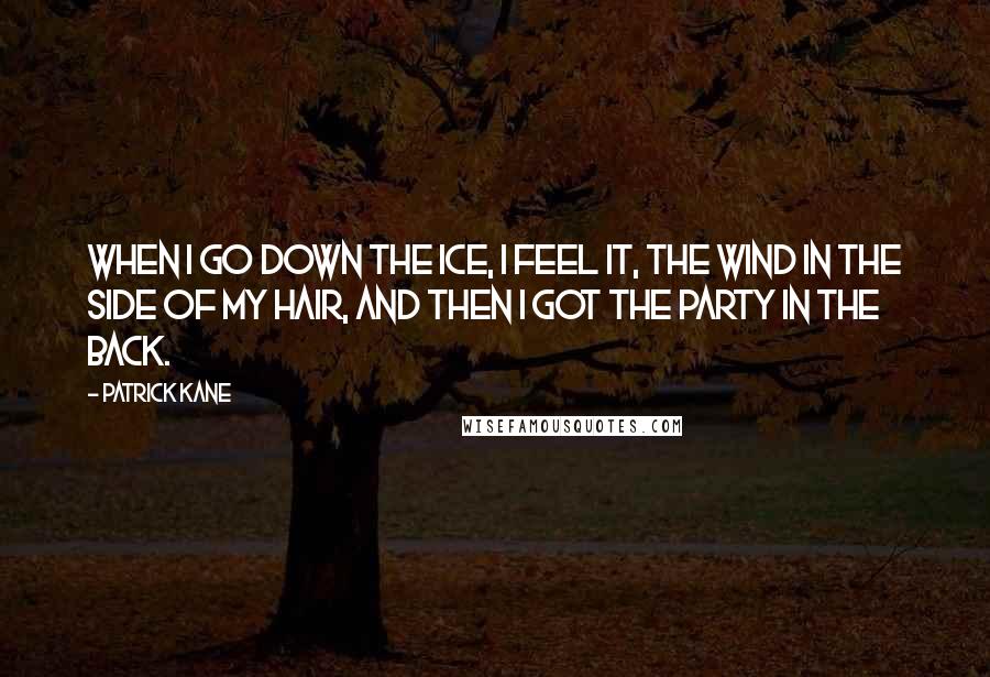 Patrick Kane Quotes: When I go down the ice, I feel it, the wind in the side of my hair, and then I got the party in the back.