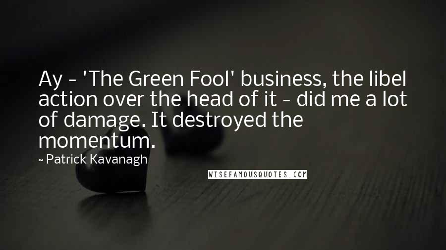 Patrick Kavanagh Quotes: Ay - 'The Green Fool' business, the libel action over the head of it - did me a lot of damage. It destroyed the momentum.