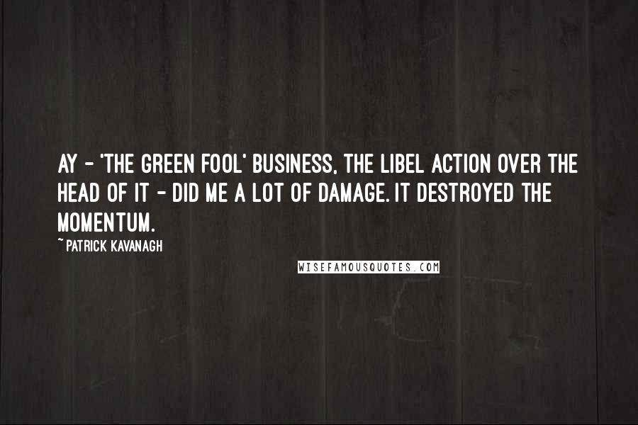 Patrick Kavanagh Quotes: Ay - 'The Green Fool' business, the libel action over the head of it - did me a lot of damage. It destroyed the momentum.