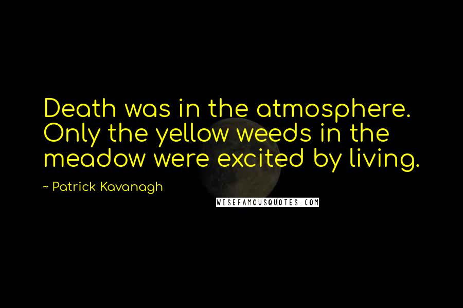 Patrick Kavanagh Quotes: Death was in the atmosphere. Only the yellow weeds in the meadow were excited by living.