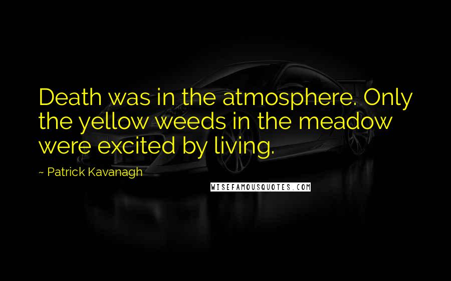 Patrick Kavanagh Quotes: Death was in the atmosphere. Only the yellow weeds in the meadow were excited by living.