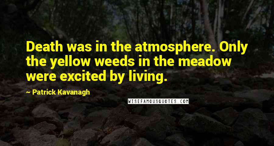 Patrick Kavanagh Quotes: Death was in the atmosphere. Only the yellow weeds in the meadow were excited by living.