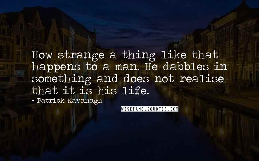 Patrick Kavanagh Quotes: How strange a thing like that happens to a man. He dabbles in something and does not realise that it is his life.