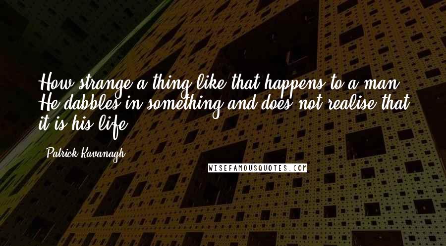 Patrick Kavanagh Quotes: How strange a thing like that happens to a man. He dabbles in something and does not realise that it is his life.