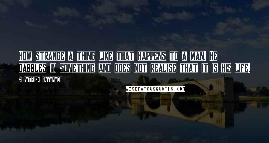 Patrick Kavanagh Quotes: How strange a thing like that happens to a man. He dabbles in something and does not realise that it is his life.