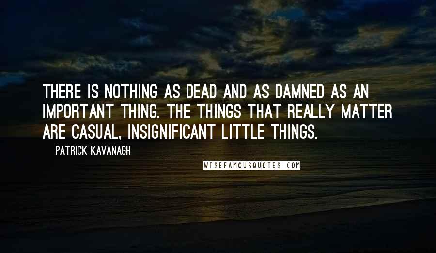 Patrick Kavanagh Quotes: There is nothing as dead and as damned as an important thing. The things that really matter are casual, insignificant little things.