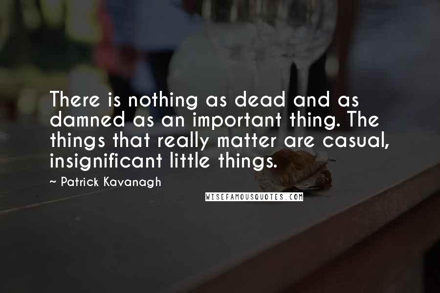 Patrick Kavanagh Quotes: There is nothing as dead and as damned as an important thing. The things that really matter are casual, insignificant little things.