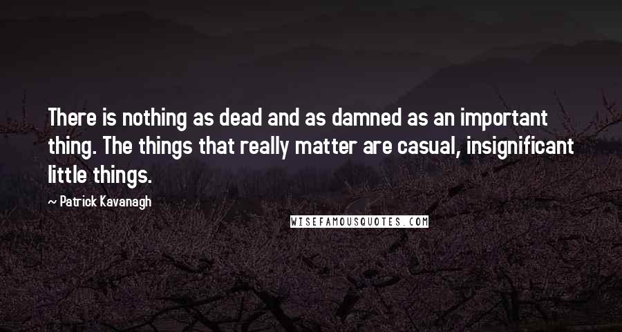 Patrick Kavanagh Quotes: There is nothing as dead and as damned as an important thing. The things that really matter are casual, insignificant little things.