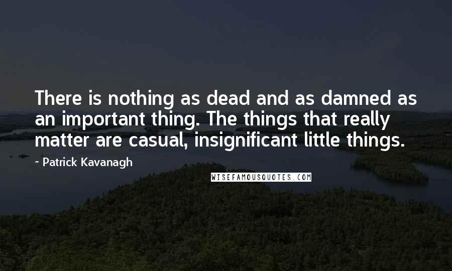 Patrick Kavanagh Quotes: There is nothing as dead and as damned as an important thing. The things that really matter are casual, insignificant little things.