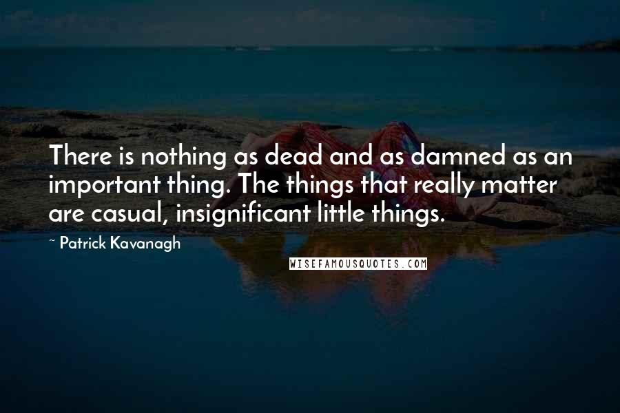 Patrick Kavanagh Quotes: There is nothing as dead and as damned as an important thing. The things that really matter are casual, insignificant little things.