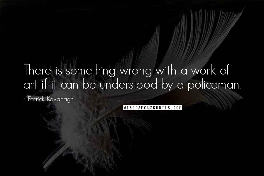 Patrick Kavanagh Quotes: There is something wrong with a work of art if it can be understood by a policeman.