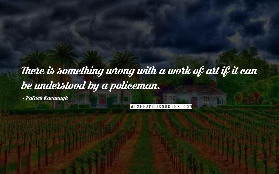 Patrick Kavanagh Quotes: There is something wrong with a work of art if it can be understood by a policeman.